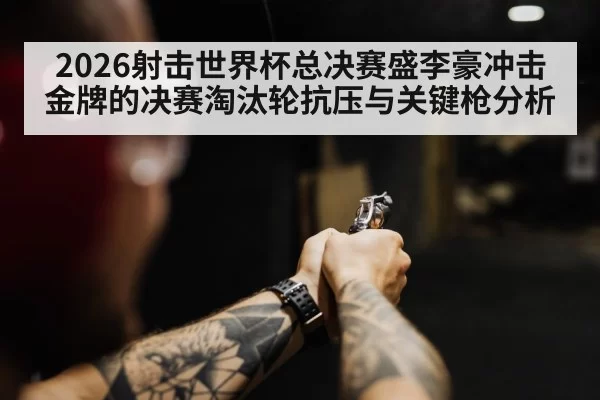 2026射击世界杯总决赛盛李豪冲击金牌的决赛淘汰轮抗压与关键枪分析